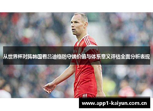 从世界杯对阵韩国看吕迪格防守端价值与体系意义评估全面分析表现 从世界杯对阵韩国看吕迪格防守端价值与体系意义评估全面分析表现
