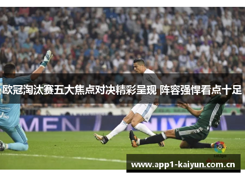 欧冠淘汰赛五大焦点对决精彩呈现 阵容强悍看点十足 欧冠淘汰赛五大焦点对决精彩呈现 阵容强悍看点十足